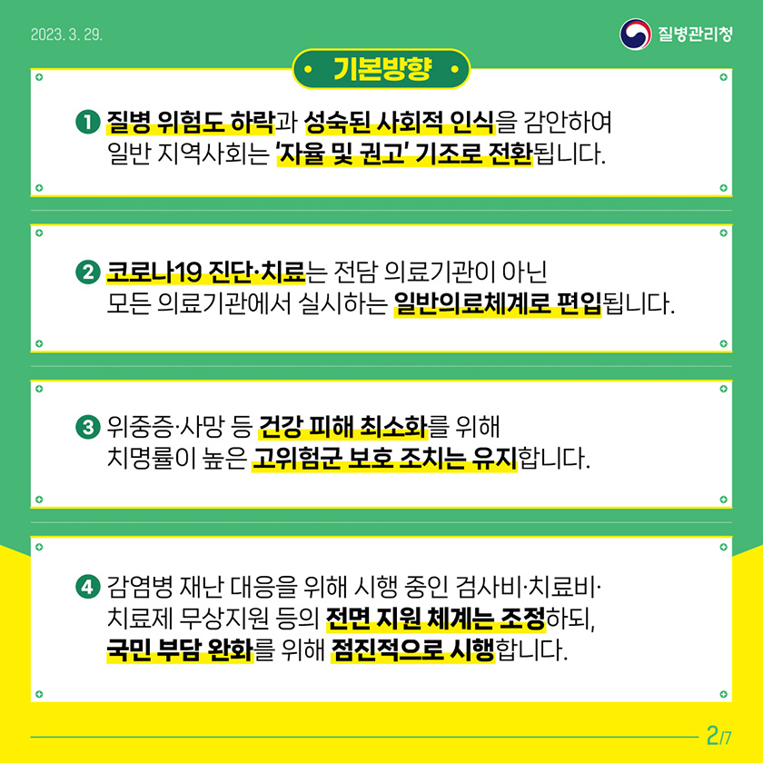 기본방향 1. 질병 위험도 하락과 성숙된 사회적 인식을 감안하여 일반 지역사회는 ‘자율’ 및 ‘권고’ 기조로 전환됩니다. 2. 코로나19 진단·치료는 전담 의료기관이 아닌 모든 의료기관에서 실시하는 일반의료체계로 편입됩니다. 3. 위중증·사망 등 건강 피해 최소화를 위해 치명률이 높은 고위험군 보호 조치는 유지됩니다. 4. 감염병 재난 대응을 위해 시행 중인 검사비·치료비·치료제 무상지원 등의 전면 지원체계는 조정하되, 국민 부담 완화를 위해 점진적으로 시행합니다.